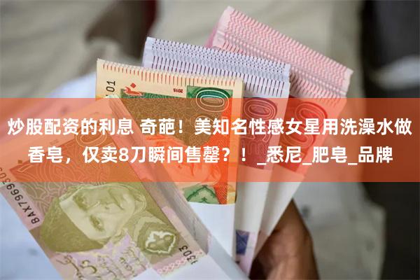炒股配资的利息 奇葩！美知名性感女星用洗澡水做香皂，仅卖8刀瞬间售罄？！_悉尼_肥皂_品牌