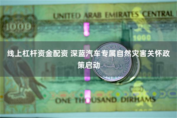 线上杠杆资金配资 深蓝汽车专属自然灾害关怀政策启动