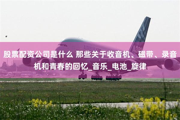 股票配资公司是什么 那些关于收音机、磁带、录音机和青春的回忆_音乐_电池_旋律