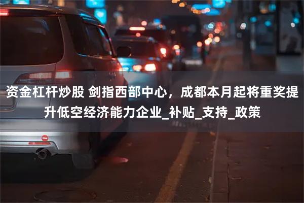 资金杠杆炒股 剑指西部中心，成都本月起将重奖提升低空经济能力企业_补贴_支持_政策
